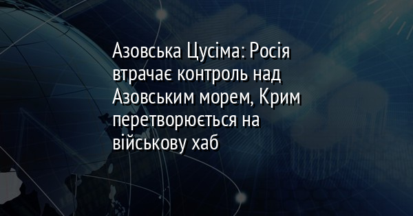 Азовська Цусіма: Росія втрачає контроль над Азовським морем, Крим перетворюється на військову хаб