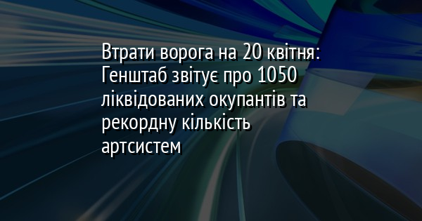 Втрати ворога на 20 квітня: Генштаб звітує про 1050 ліквідованих окупантів та рекордну кількість артсистем