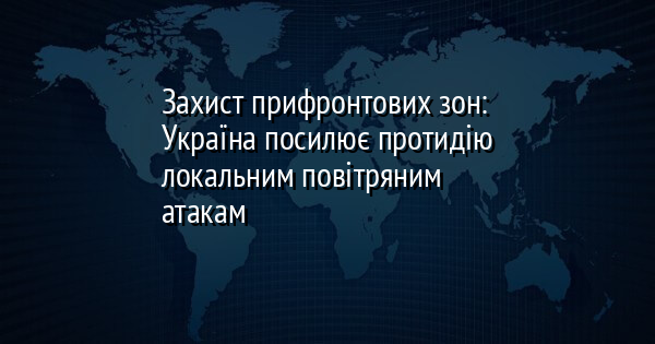 Захист прифронтових зон: Україна посилює протидію локальним повітряним атакам
