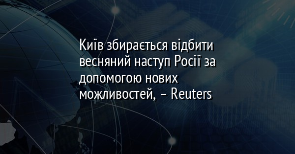 Київ збирається відбити весняний наступ Росії за допомогою нових можливостей, – Reuters