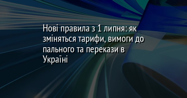 Нові правила з 1 липня: як зміняться тарифи, вимоги до пального та перекази в Україні