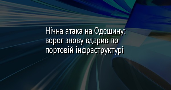 Нічна атака на Одещину: ворог знову вдарив по портовій інфраструктурі