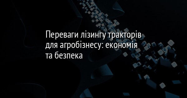Переваги лізингу тракторів для агробізнесу: економія та безпека