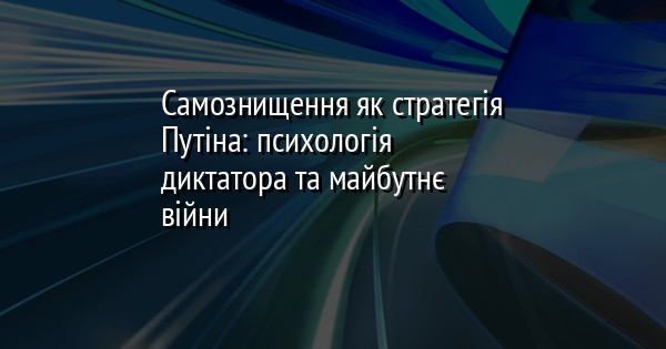 Самознищення як стратегія Путіна: психологія диктатора та майбутнє війни