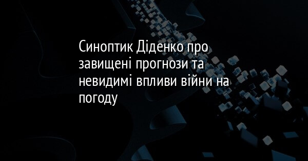 Синоптик Діденко про завищені прогнози та невидимі впливи війни на погоду