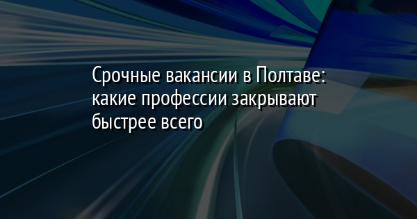 Срочные вакансии в Полтаве: какие профессии закрывают быстрее всего