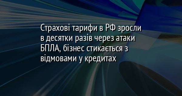 Страхові тарифи в РФ зросли в десятки разів через атаки БПЛА, бізнес стикається з відмовами у кредитах