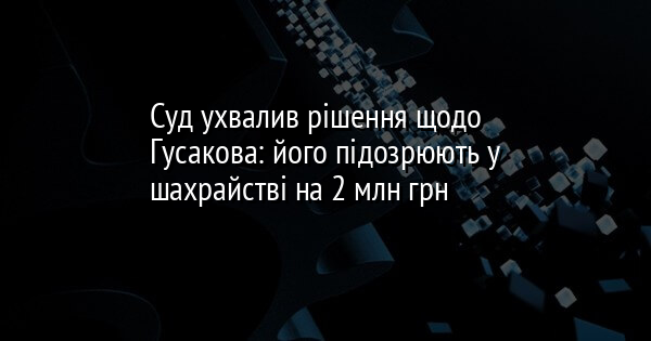 Суд ухвалив рішення щодо Гусакова: його підозрюють у шахрайстві на 2 млн грн