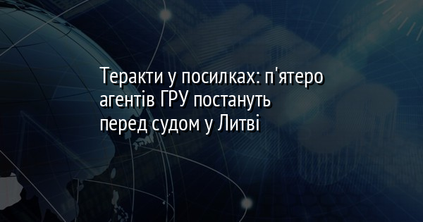 Теракти у посилках: п'ятеро агентів ГРУ постануть перед судом у Литві