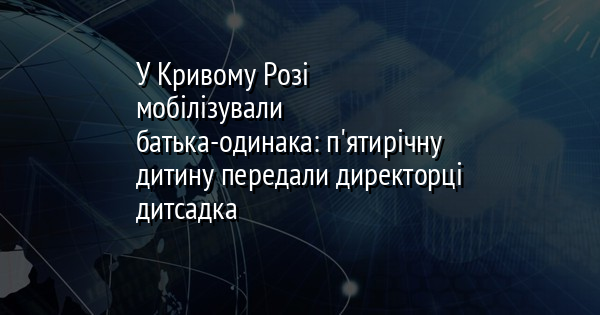 У Кривому Розі мобілізували батька-одинака: п'ятирічну дитину передали директорці дитсадка