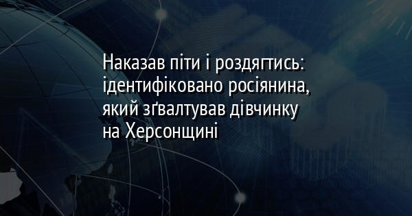 Наказав піти і роздягтись: ідентифіковано росіянина, який зґвалтував дівчинку на Херсонщині